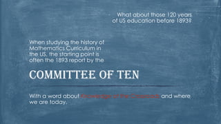 What about those 120 years of US education before 1893? 
When studying the history of Mathematics Curriculum in the US, the starting point is often the 1893 report by the 
With a word about Knowledge at the Crossroads and where we are today. 
Committee of Ten  