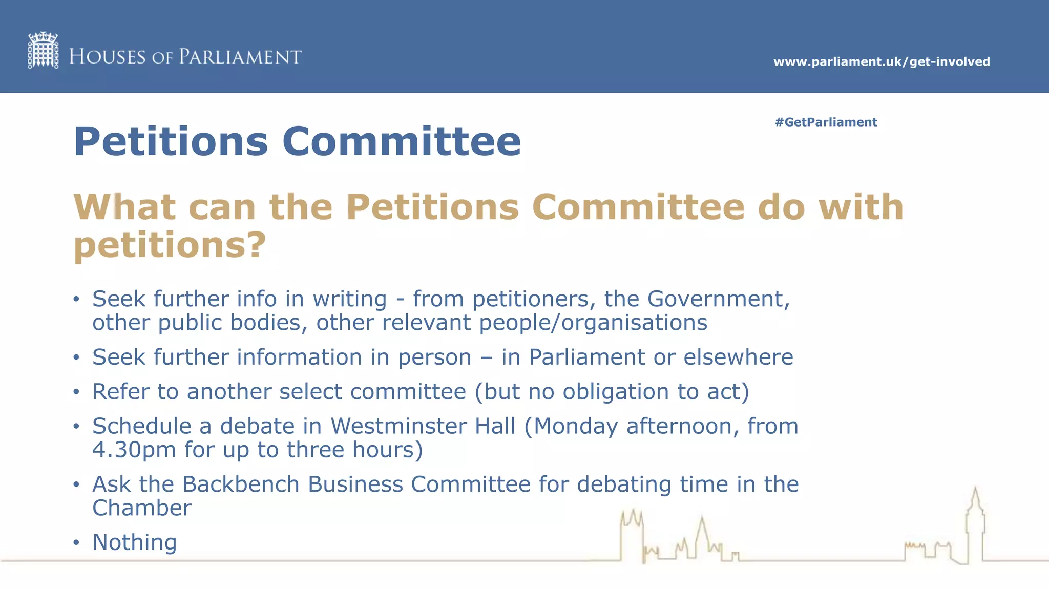 www.parliament.uk/get-involved
#GetParliament
Petitions Committee
What can the Petitions Committee do with
petitions?
• Seek further info in writing - from petitioners, the Government,
other public bodies, other relevant people/organisations
• Seek further information in person – in Parliament or elsewhere
• Refer to another select committee (but no obligation to act)
• Schedule a debate in Westminster Hall (Monday afternoon, from
4.30pm for up to three hours)
• Ask the Backbench Business Committee for debating time in the
Chamber
• Nothing
 