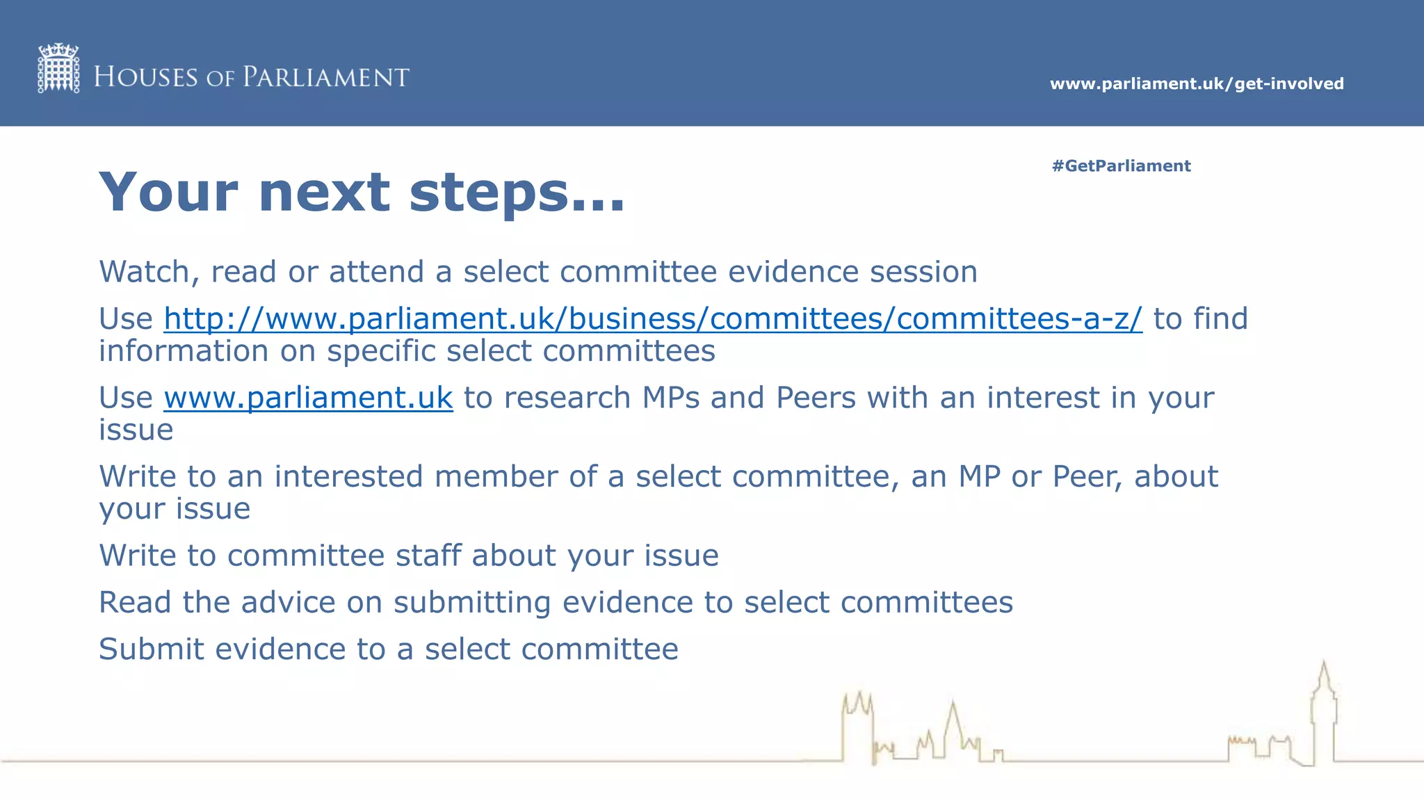 www.parliament.uk/get-involved
#GetParliament
Your next steps...
Watch, read or attend a select committee evidence session
Use http://www.parliament.uk/business/committees/committees-a-z/ to find
information on specific select committees
Use www.parliament.uk to research MPs and Peers with an interest in your
issue
Write to an interested member of a select committee, an MP or Peer, about
your issue
Write to committee staff about your issue
Read the advice on submitting evidence to select committees
Submit evidence to a select committee
 