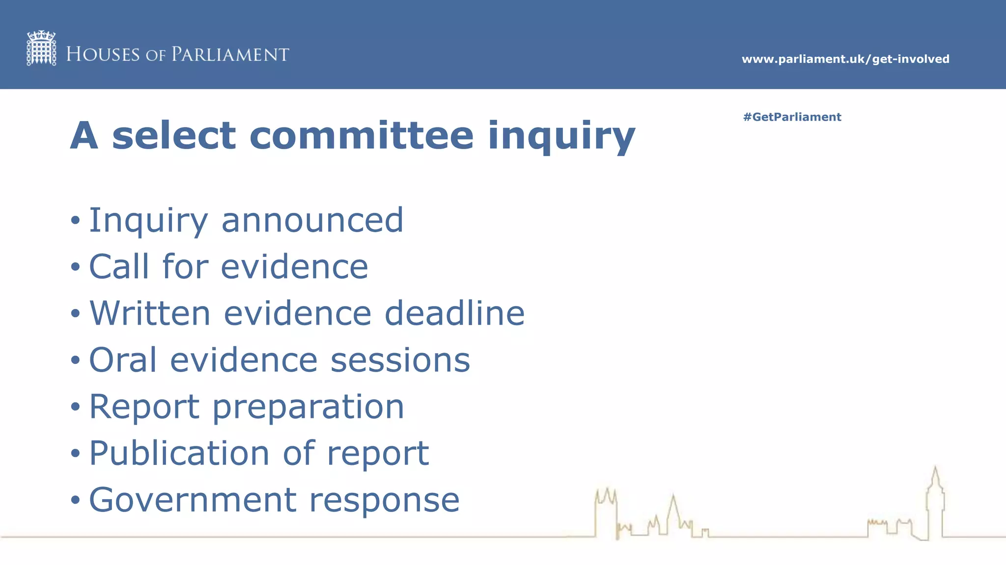 www.parliament.uk/get-involved
#GetParliament
A select committee inquiry
• Inquiry announced
• Call for evidence
• Written evidence deadline
• Oral evidence sessions
• Report preparation
• Publication of report
• Government response
 