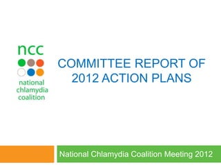 COMMITTEE REPORT OF
2012 ACTION PLANS
National Chlamydia Coalition Meeting 2012
 