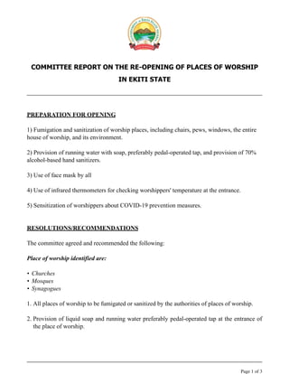 COMMITTEE REPORT ON THE RE-OPENING OF PLACES OF WORSHIP
IN EKITI STATE
PREPARATION FOR OPENING
1) Fumigation and sanitization of worship places, including chairs, pews, windows, the entire
house of worship, and its environment.
2) Provision of running water with soap, preferably pedal-operated tap, and provision of 70%
alcohol-based hand sanitizers.
3) Use of face mask by all
4) Use of infrared thermometers for checking worshippers' temperature at the entrance.
5) Sensitization of worshippers about COVID-19 prevention measures.
RESOLUTIONS/RECOMMENDATIONS
The committee agreed and recommended the following:
Place of worship identified are:
• Churches
• Mosques
• Synagogues
1. All places of worship to be fumigated or sanitized by the authorities of places of worship.
2. Provision of liquid soap and running water preferably pedal-operated tap at the entrance of
the place of worship.
Page of1 3
 