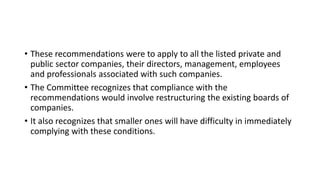 • These recommendations were to apply to all the listed private and
public sector companies, their directors, management, employees
and professionals associated with such companies.
• The Committee recognizes that compliance with the
recommendations would involve restructuring the existing boards of
companies.
• It also recognizes that smaller ones will have difficulty in immediately
complying with these conditions.
 