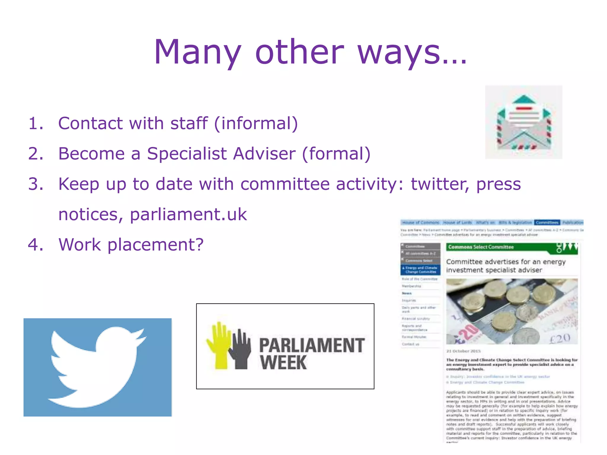 Many other ways…
1. Contact with staff (informal)
2. Become a Specialist Adviser (formal)
3. Keep up to date with committee activity: twitter, press
notices, parliament.uk
4. Work placement?