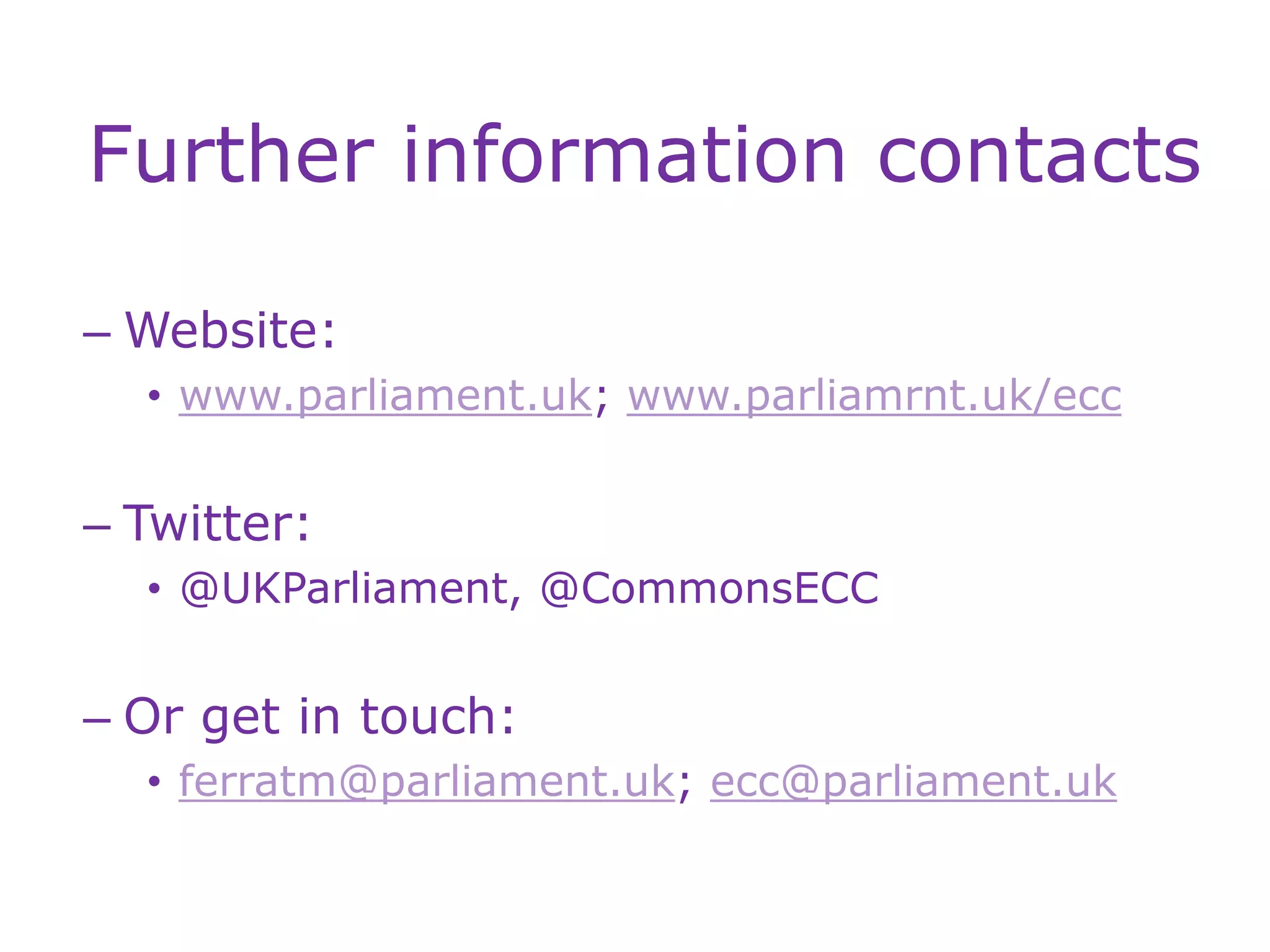 Further information contacts
– Website:
• www.parliament.uk; www.parliamrnt.uk/ecc
– Twitter:
• @UKParliament, @CommonsECC
– Or get in touch:
• ferratm@parliament.uk; ecc@parliament.uk