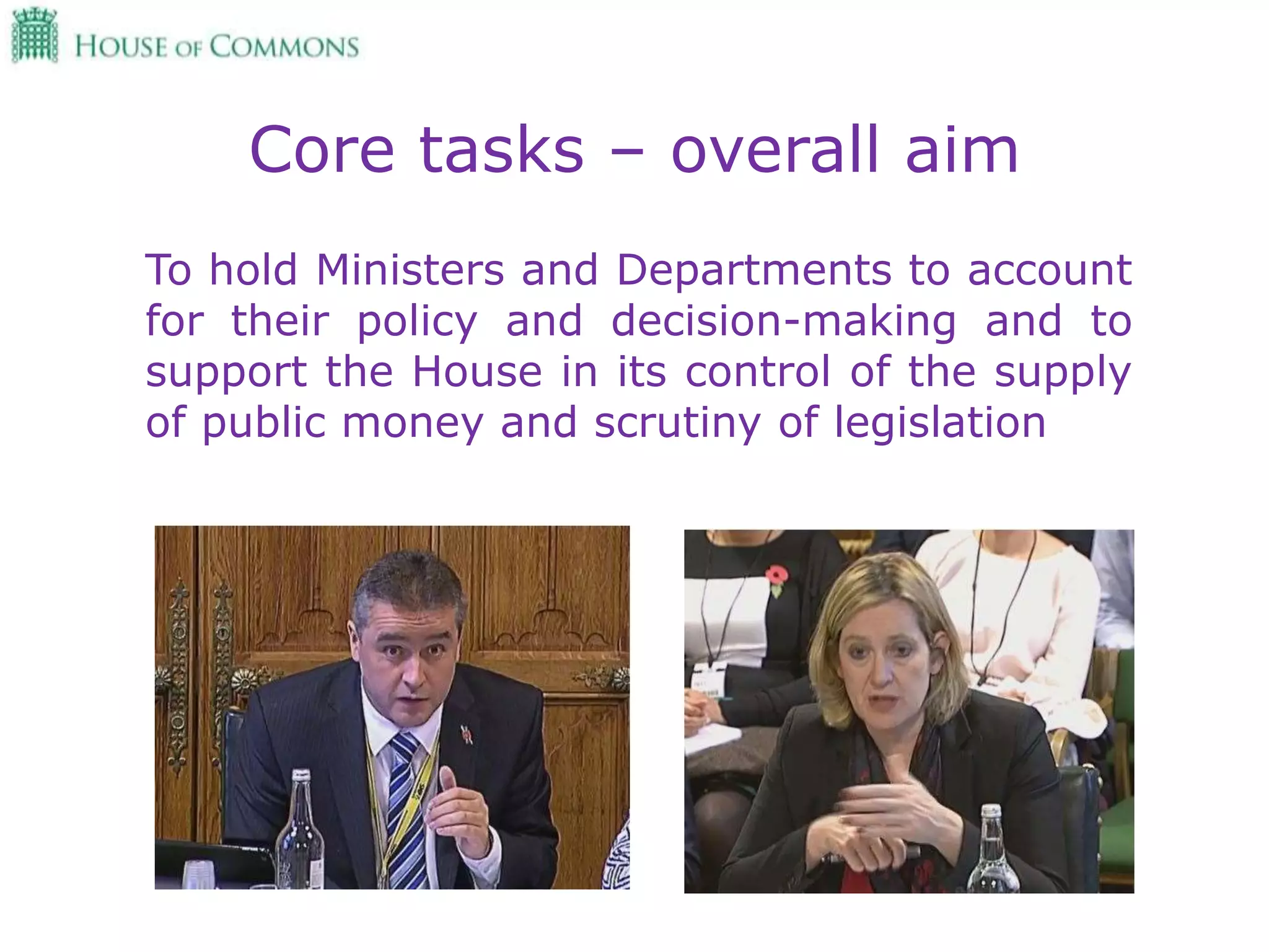 Core tasks – overall aim
To hold Ministers and Departments to account
for their policy and decision-making and to
support the House in its control of the supply
of public money and scrutiny of legislation