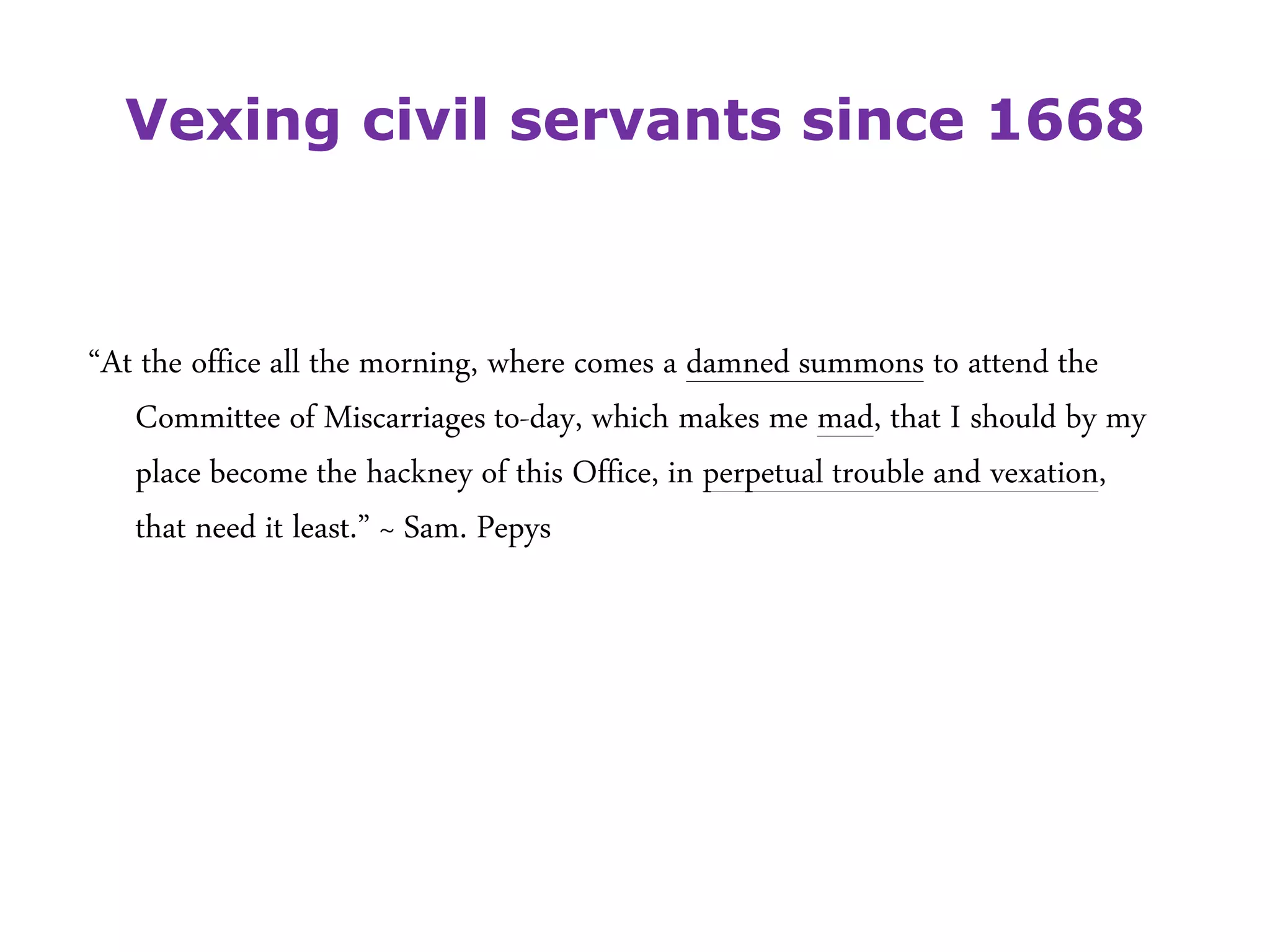 Vexing civil servants since 1668
“At the office all the morning, where comes a damned summons to attend the
Committee of Miscarriages to-day, which makes me mad, that I should by my
place become the hackney of this Office, in perpetual trouble and vexation,
that need it least.” ~ Sam. Pepys