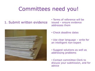Committees need you!
1. Submit written evidence
• Terms of reference will be
issued – ensure evidence
addresses them
• Check deadline dates
• Use clear language – write for
an intelligent non-expert
• Suggest solutions as well as
addressing problems
• Contact committee Clerk to
discuss your submission, and for
advice
 