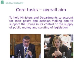 Core tasks – overall aim
To hold Ministers and Departments to account
for their policy and decision-making and to
support the House in its control of the supply
of public money and scrutiny of legislation
 