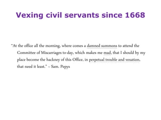 Vexing civil servants since 1668
“At the office all the morning, where comes a damned summons to attend the
Committee of Miscarriages to-day, which makes me mad, that I should by my
place become the hackney of this Office, in perpetual trouble and vexation,
that need it least.” ~ Sam. Pepys
 