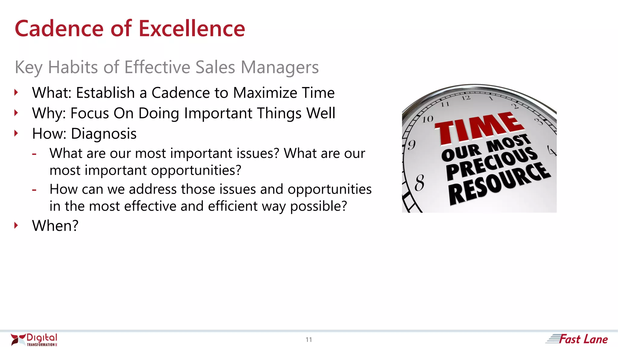 Cadence of Excellence
 What: Establish a Cadence to Maximize Time
 Why: Focus On Doing Important Things Well
 How: Diagnosis
- What are our most important issues? What are our
most important opportunities?
- How can we address those issues and opportunities
in the most effective and efficient way possible?
 When?
Key Habits of Effective Sales Managers
11
 