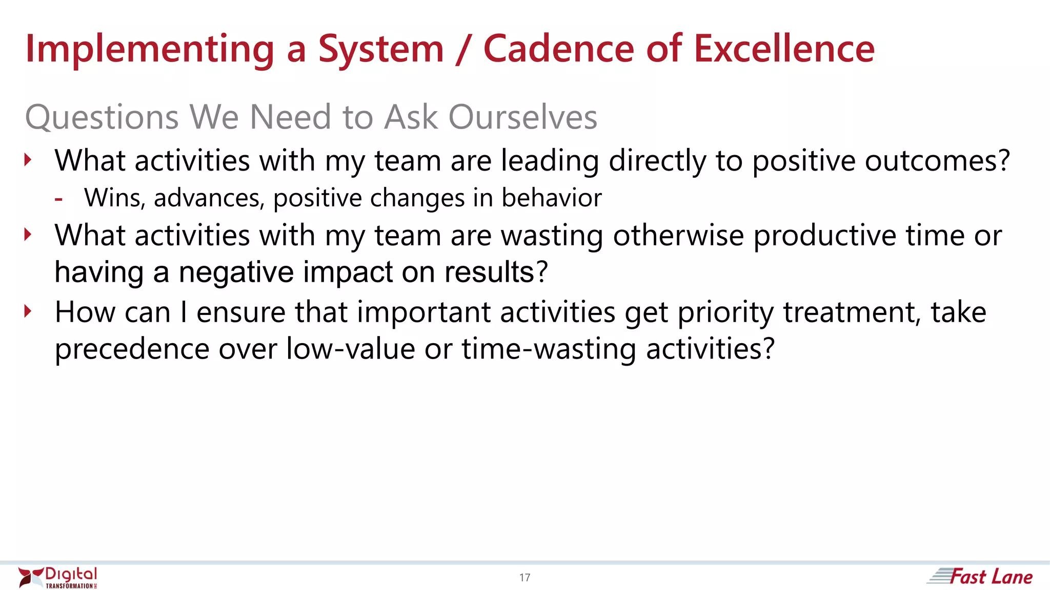 Implementing a System / Cadence of Excellence
 What activities with my team are leading directly to positive outcomes?
- Wins, advances, positive changes in behavior
 What activities with my team are wasting otherwise productive time or
having a negative impact on results?
 How can I ensure that important activities get priority treatment, take
precedence over low-value or time-wasting activities?
Questions We Need to Ask Ourselves
17
 