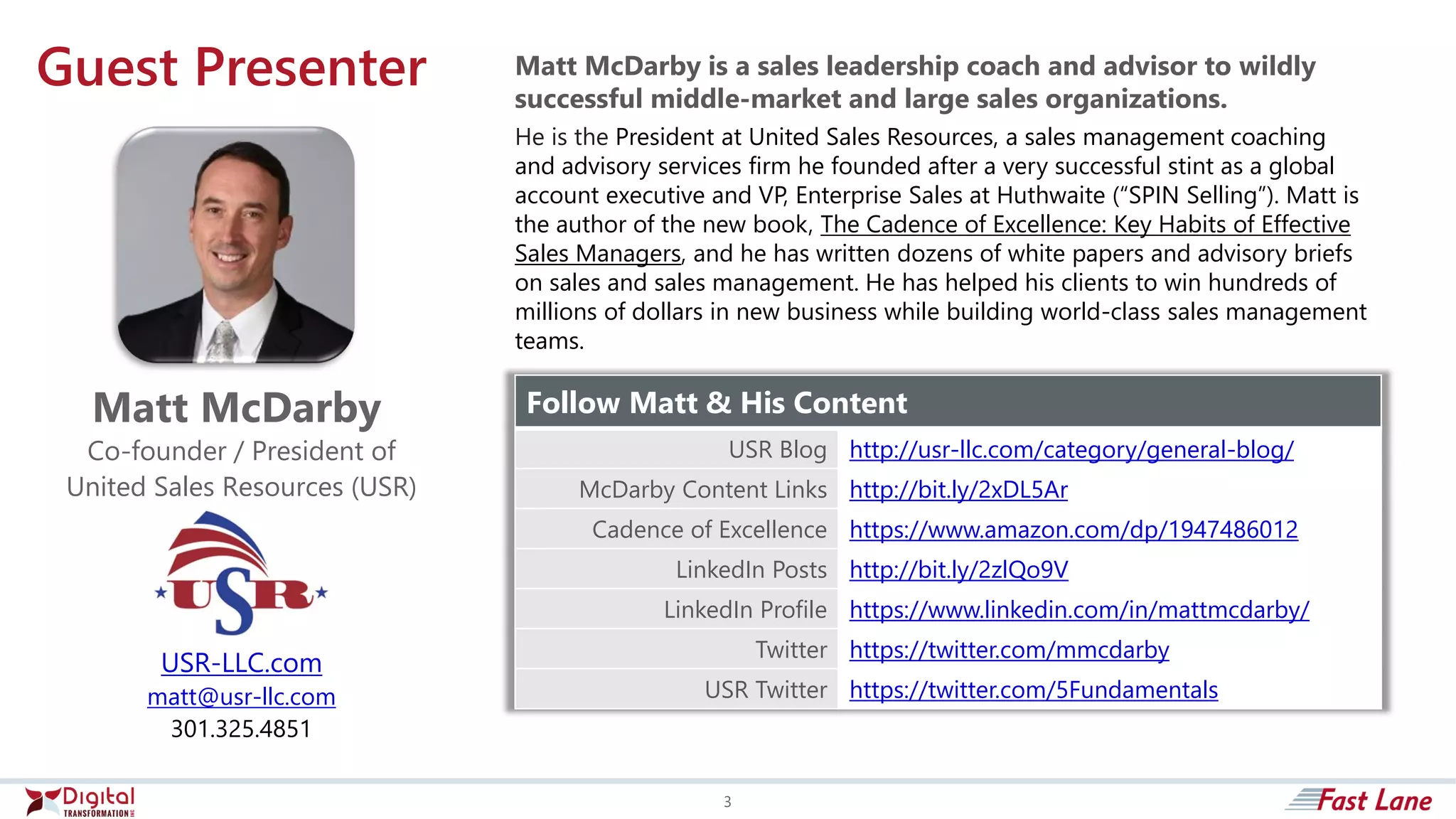Guest Presenter
USR-LLC.com
matt@usr-llc.com
301.325.4851
Matt McDarby
Co-founder / President of
United Sales Resources (USR)
Follow Matt & His Content
USR Blog http://usr-llc.com/category/general-blog/
McDarby Content Links http://bit.ly/2xDL5Ar
Cadence of Excellence https://www.amazon.com/dp/1947486012
LinkedIn Posts http://bit.ly/2zlQo9V
LinkedIn Profile https://www.linkedin.com/in/mattmcdarby/
Twitter https://twitter.com/mmcdarby
USR Twitter https://twitter.com/5Fundamentals
Matt McDarby is a sales leadership coach and advisor to wildly
successful middle-market and large sales organizations.
He is the President at United Sales Resources, a sales management coaching
and advisory services firm he founded after a very successful stint as a global
account executive and VP, Enterprise Sales at Huthwaite (“SPIN Selling”). Matt is
the author of the new book, The Cadence of Excellence: Key Habits of Effective
Sales Managers, and he has written dozens of white papers and advisory briefs
on sales and sales management. He has helped his clients to win hundreds of
millions of dollars in new business while building world-class sales management
teams.
3
 