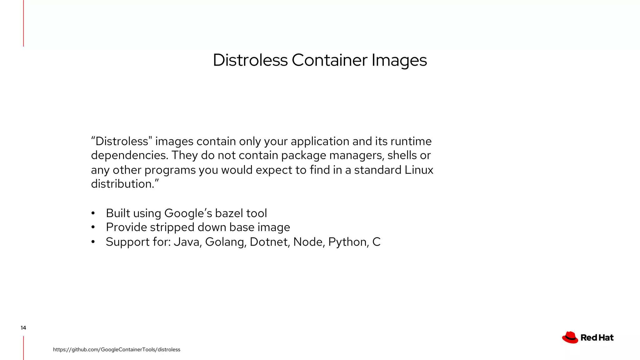 Distroless Container Images
14
https://github.com/GoogleContainerTools/distroless
“Distroless" images contain only your application and its runtime
dependencies. They do not contain package managers, shells or
any other programs you would expect to find in a standard Linux
distribution.”
• Built using Google’s bazel tool
• Provide stripped down base image
• Support for: Java, Golang, Dotnet, Node, Python, C
 