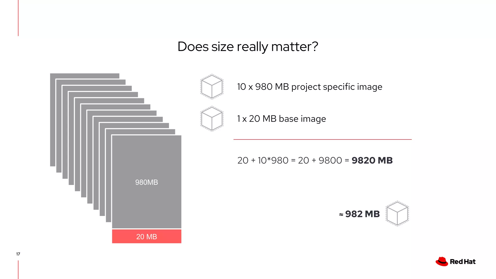 Does size really matter?
17
980MB
20 MB
10 x 980 MB project specific image
1 x 20 MB base image
20 + 10*980 = 20 + 9800 = 9820 MB
980MB
980MB
980MB
980MB
980MB
980MB
980MB
980MB
980MB
980MB
≈ 982 MB
 