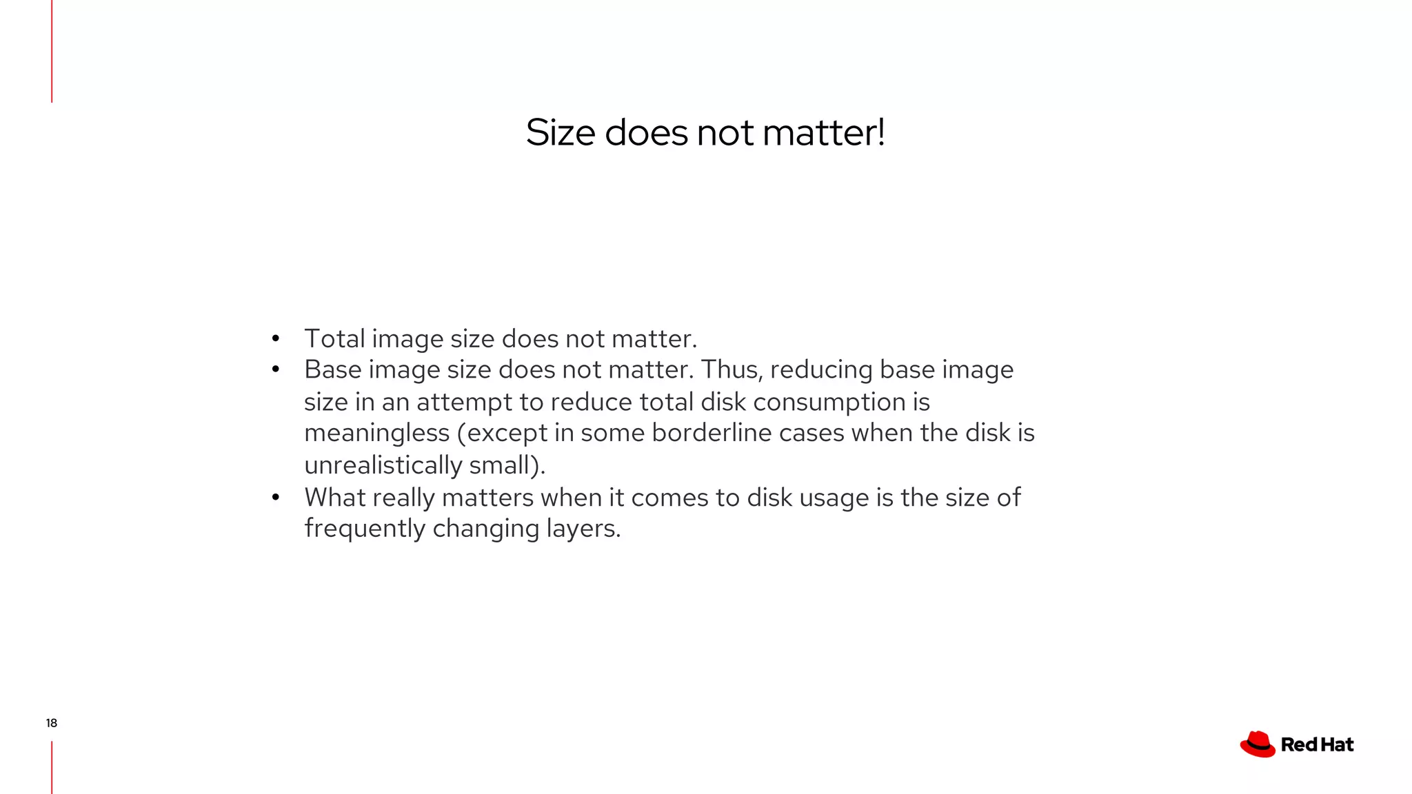 Size does not matter!
18
• Total image size does not matter.
• Base image size does not matter. Thus, reducing base image
size in an attempt to reduce total disk consumption is
meaningless (except in some borderline cases when the disk is
unrealistically small).
• What really matters when it comes to disk usage is the size of
frequently changing layers.
 