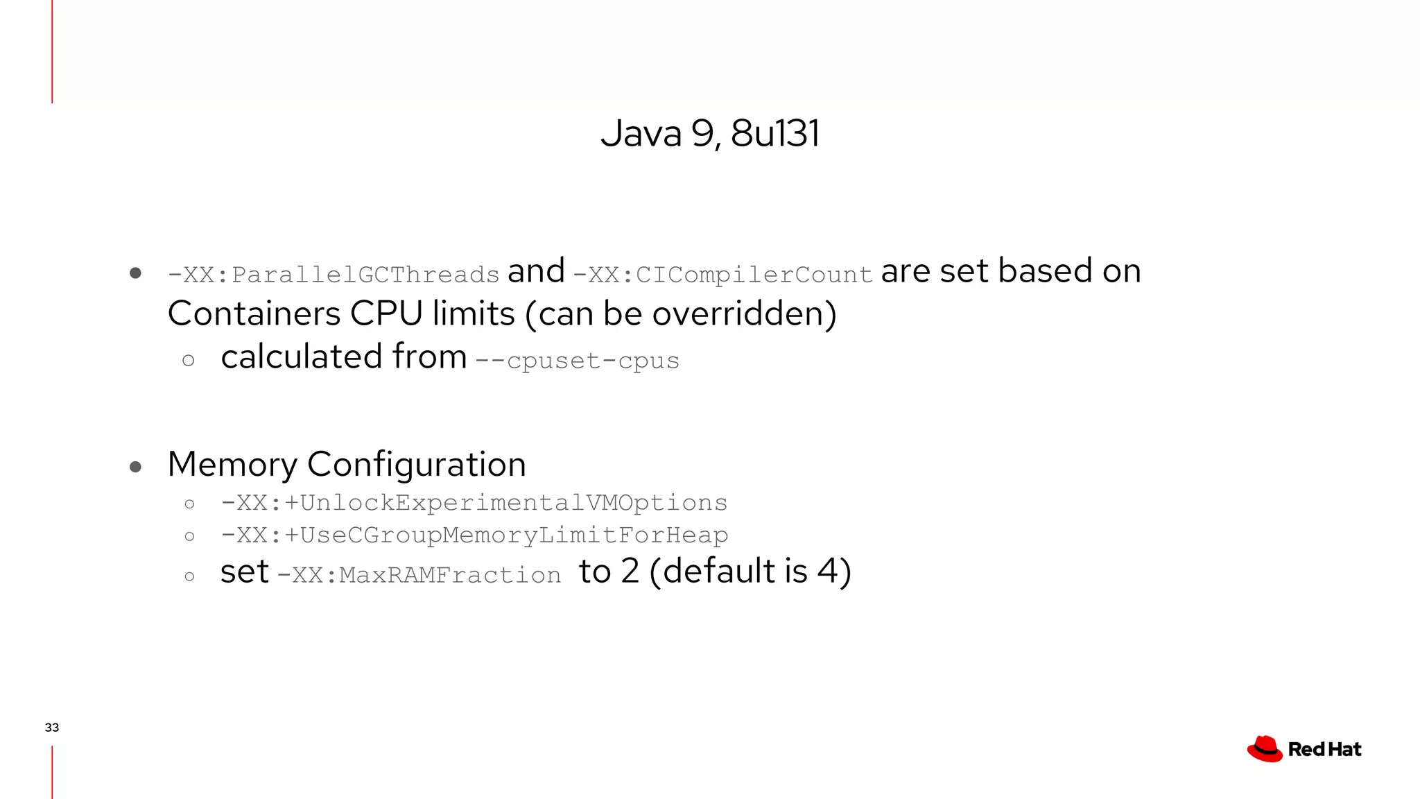 Java 9, 8u131
33
● -XX:ParallelGCThreads and -XX:CICompilerCount are set based on
Containers CPU limits (can be overridden)
○ calculated from --cpuset-cpus
● Memory Configuration
○ -XX:+UnlockExperimentalVMOptions
○ -XX:+UseCGroupMemoryLimitForHeap
○ set -XX:MaxRAMFraction to 2 (default is 4)
 