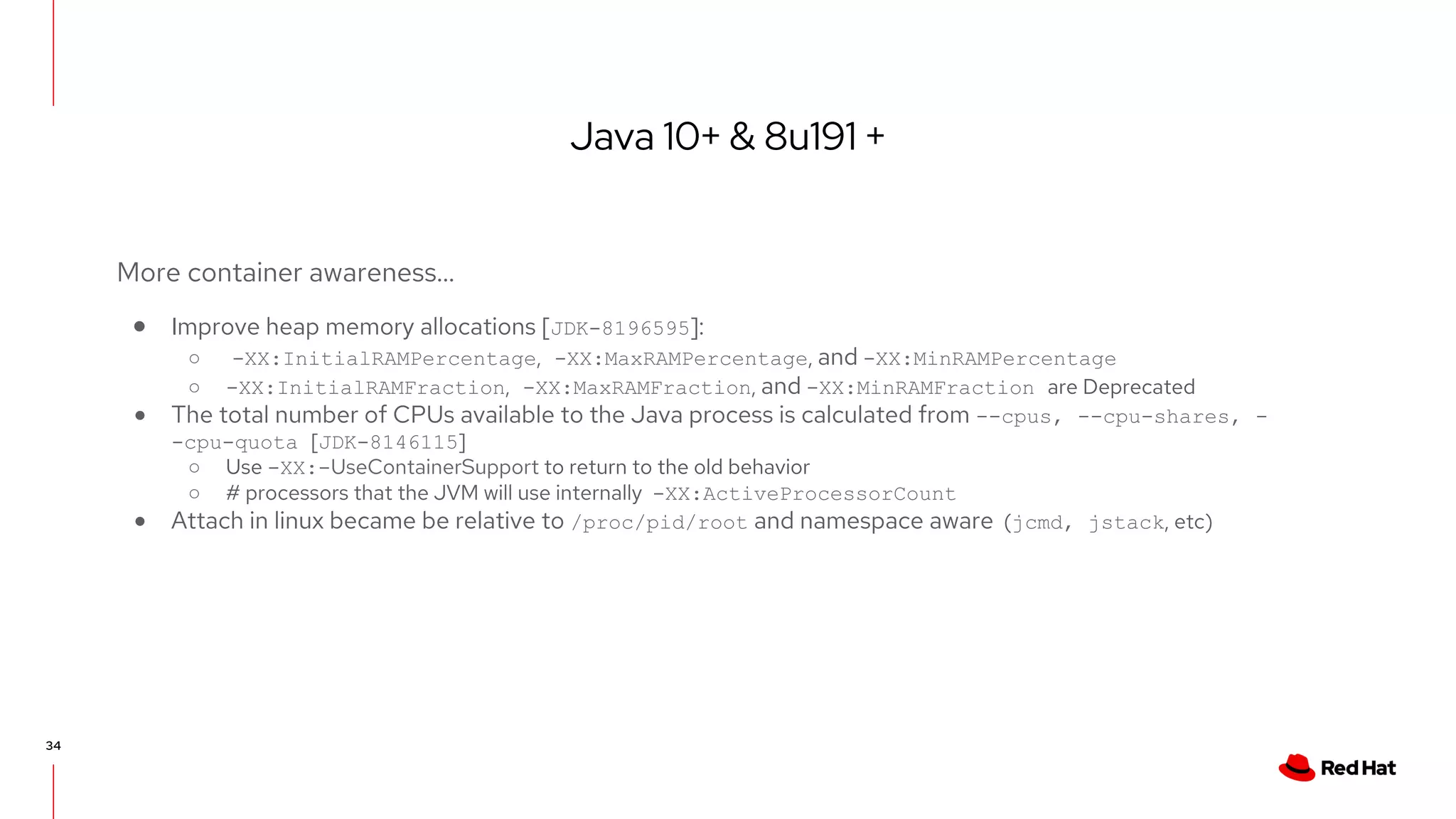Java 10+ & 8u191 +
34
More container awareness…
● Improve heap memory allocations [JDK-8196595]:
○ -XX:InitialRAMPercentage, -XX:MaxRAMPercentage, and -XX:MinRAMPercentage
○ -XX:InitialRAMFraction, -XX:MaxRAMFraction, and -XX:MinRAMFraction are Deprecated
● The total number of CPUs available to the Java process is calculated from --cpus, --cpu-shares, -
-cpu-quota [JDK-8146115]
○ Use -XX:-UseContainerSupport to return to the old behavior
○ # processors that the JVM will use internally -XX:ActiveProcessorCount
● Attach in linux became be relative to /proc/pid/root and namespace aware (jcmd, jstack, etc)
 