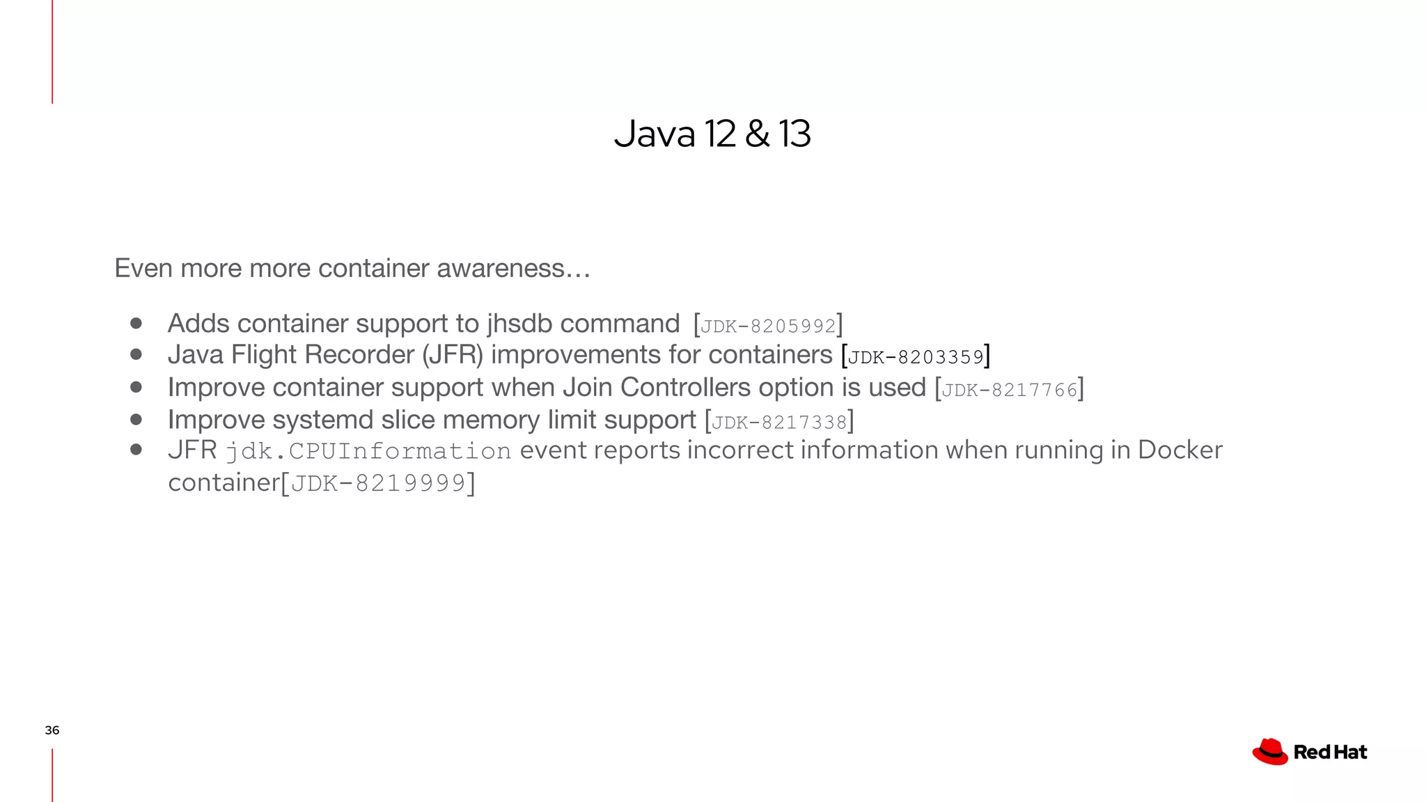 Java 12 & 13
36
Even more more container awareness…
● Adds container support to jhsdb command [JDK-8205992]
● Java Flight Recorder (JFR) improvements for containers [JDK-8203359]
● Improve container support when Join Controllers option is used [JDK-8217766]
● Improve systemd slice memory limit support [JDK-8217338]
● JFR jdk.CPUInformation event reports incorrect information when running in Docker
container[JDK-8219999]
 