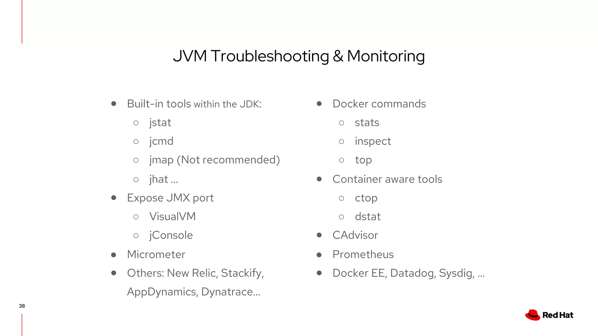 JVM Troubleshooting & Monitoring
38
● Built-in tools within the JDK:
○ jstat
○ jcmd
○ jmap (Not recommended)
○ jhat …
● Expose JMX port
○ VisualVM
○ jConsole
● Micrometer
● Others: New Relic, Stackify,
AppDynamics, Dynatrace...
● Docker commands
○ stats
○ inspect
○ top
● Container aware tools
○ ctop
○ dstat
● CAdvisor
● Prometheus
● Docker EE, Datadog, Sysdig, ...
 