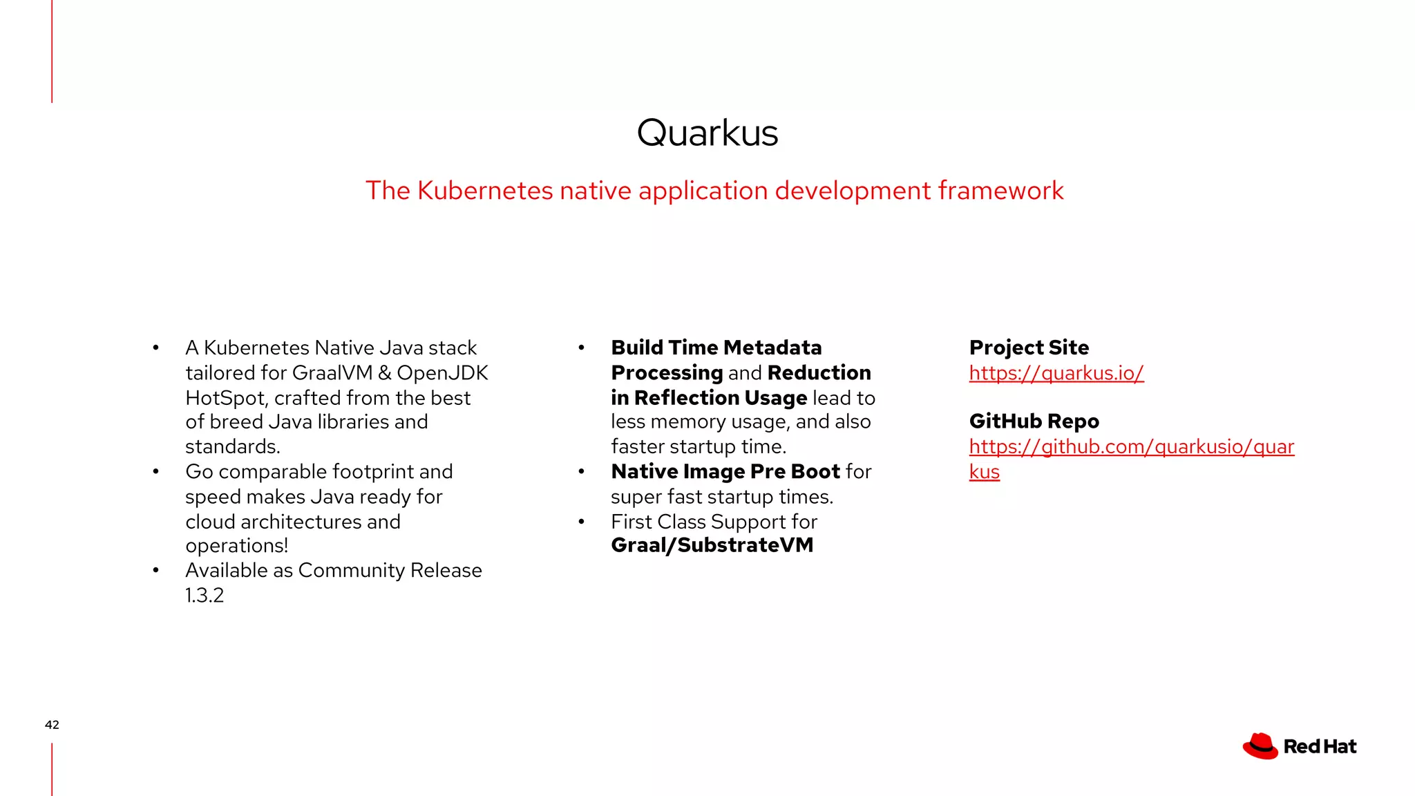 Quarkus
42
The Kubernetes native application development framework
• A Kubernetes Native Java stack
tailored for GraalVM & OpenJDK
HotSpot, crafted from the best
of breed Java libraries and
standards.
• Go comparable footprint and
speed makes Java ready for
cloud architectures and
operations!
• Available as Community Release
1.3.2
• Build Time Metadata
Processing and Reduction
in Reflection Usage lead to
less memory usage, and also
faster startup time.
• Native Image Pre Boot for
super fast startup times.
• First Class Support for
Graal/SubstrateVM
Project Site
https://quarkus.io/
GitHub Repo
https://github.com/quarkusio/quar
kus
 