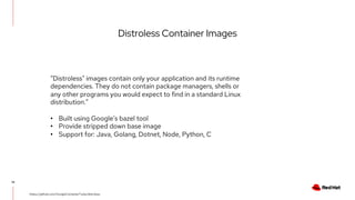 Distroless Container Images
14
https://github.com/GoogleContainerTools/distroless
“Distroless" images contain only your application and its runtime
dependencies. They do not contain package managers, shells or
any other programs you would expect to find in a standard Linux
distribution.”
• Built using Google’s bazel tool
• Provide stripped down base image
• Support for: Java, Golang, Dotnet, Node, Python, C
 