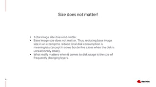 Size does not matter!
18
• Total image size does not matter.
• Base image size does not matter. Thus, reducing base image
size in an attempt to reduce total disk consumption is
meaningless (except in some borderline cases when the disk is
unrealistically small).
• What really matters when it comes to disk usage is the size of
frequently changing layers.
 