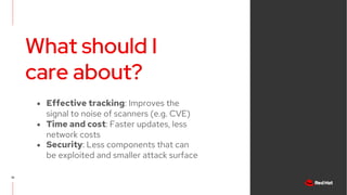 What should I
care about?
19
● Effective tracking: Improves the
signal to noise of scanners (e.g. CVE)
● Time and cost: Faster updates, less
network costs
● Security: Less components that can
be exploited and smaller attack surface
 