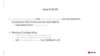Java 9, 8u131
33
● -XX:ParallelGCThreads and -XX:CICompilerCount are set based on
Containers CPU limits (can be overridden)
○ calculated from --cpuset-cpus
● Memory Configuration
○ -XX:+UnlockExperimentalVMOptions
○ -XX:+UseCGroupMemoryLimitForHeap
○ set -XX:MaxRAMFraction to 2 (default is 4)
 