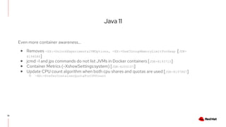 Java 11
35
Even more container awareness…
● Removes -XX:+UnlockExperimentalVMOptions, -XX:+UseCGroupMemoryLimitForHeap [JDK-
8194086]
● jcmd -l and jps commands do not list JVMs in Docker containers [JDK-8193710]
● Container Metrics (-XshowSettings:system) [JDK-8204107]
● Update CPU count algorithm when both cpu shares and quotas are used [JDK-8197867]
○ -XX:+PreferContainerQuotaForCPUCount
 