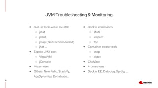 JVM Troubleshooting & Monitoring
38
● Built-in tools within the JDK:
○ jstat
○ jcmd
○ jmap (Not recommended)
○ jhat …
● Expose JMX port
○ VisualVM
○ jConsole
● Micrometer
● Others: New Relic, Stackify,
AppDynamics, Dynatrace...
● Docker commands
○ stats
○ inspect
○ top
● Container aware tools
○ ctop
○ dstat
● CAdvisor
● Prometheus
● Docker EE, Datadog, Sysdig, ...
 