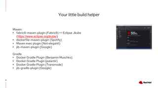 Your little build helper
41
Maven:
• fabric8-maven-plugin (Fabric8) => Eclipse Jkube
(https://www.eclipse.org/jkube/)
• dockerfile-maven-plugin (Spotify)
• Maven exec plugin (Not elegant!)
• jib-maven-plugin (Google)
Gradle
• Docker Gradle Plugin (Benjamin Muschko)
• Docker Gradle Plugin (palantir)
• Docker Gradle Plugin (Transmode)
• jib-gradle-plugin (Google)
 