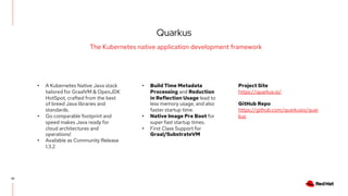 Quarkus
42
The Kubernetes native application development framework
• A Kubernetes Native Java stack
tailored for GraalVM & OpenJDK
HotSpot, crafted from the best
of breed Java libraries and
standards.
• Go comparable footprint and
speed makes Java ready for
cloud architectures and
operations!
• Available as Community Release
1.3.2
• Build Time Metadata
Processing and Reduction
in Reflection Usage lead to
less memory usage, and also
faster startup time.
• Native Image Pre Boot for
super fast startup times.
• First Class Support for
Graal/SubstrateVM
Project Site
https://quarkus.io/
GitHub Repo
https://github.com/quarkusio/quar
kus
 