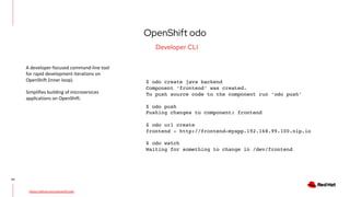 OpenShift odo
43
Developer CLI
https://github.com/openshift/odo
A developer-focused command-line tool
for rapid development iterations on
OpenShift (inner loop).
Simplifies building of microservices
applications on OpenShift.
$ odo create java backend
Component ‘frontend’ was created.
To push source code to the component run ‘odo push’
$ odo push
Pushing changes to component: frontend
$ odo url create
frontend - http://frontend-myapp.192.168.99.100.nip.io
$ odo watch
Waiting for something to change in /dev/frontend
 