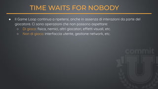 ● Il Game Loop continua a ripetersi, anche in assenza di interazioni da parte del
giocatore. Ci sono operazioni che non possono aspettare:
○ Di gioco: ﬁsica, nemici, altri giocatori, effetti visuali, etc.
○ Non di gioco: interfaccia utente, gestione network, etc.
TIME WAITS FOR NOBODY
 