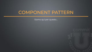 COMPONENT PATTERN
Siamo qui per questo…
 