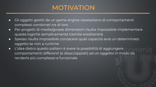 MOTIVATION
● Gli oggetti gestiti da un game engine necessitano di comportamenti
complessi combinati tra di loro
● Per progetti di medie/grosse dimensioni risulta impossibile implementare
queste logiche semplicemente tramite ereditarietà
● Spesso risulta impossibile conoscere quali capacità avrà un determinato
oggetto se non a runtime
● L’idea dietro questo pattern è avere la possibilità di aggiungere
comportamenti differenti (e disaccoppiati) ad un oggetto in modo da
renderlo più complesso e funzionale
 