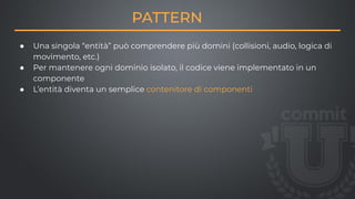 PATTERN
● Una singola “entità” può comprendere più domini (collisioni, audio, logica di
movimento, etc.)
● Per mantenere ogni dominio isolato, il codice viene implementato in un
componente
● L’entità diventa un semplice contenitore di componenti
 