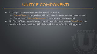 UNITY E COMPONENTI
● In Unity il pattern viene implementato tramite:
○ GameObjects: oggetti vuoti il cui compito è contenere componenti
○ Sottoclassi di MonoBehaviour: i componenti veri e propri
● Un GameObject possiede sempre almeno il componente Transform che
contiene le informazioni di Posizione/Rotazione/Scala dell’oggetto
 