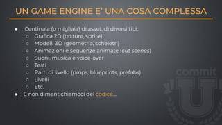 UN GAME ENGINE E’ UNA COSA COMPLESSA
● Centinaia (o migliaia) di asset, di diversi tipi:
○ Graﬁca 2D (texture, sprite)
○ Modelli 3D (geometria, scheletri)
○ Animazioni e sequenze animate (cut scenes)
○ Suoni, musica e voice-over
○ Testi
○ Parti di livello (props, blueprints, prefabs)
○ Livelli
○ Etc.
● E non dimentichiamoci del codice…
 