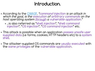 Introduction.
● According to the OWASP, “command injection is an attack in
which the goal, is the execution of arbitrary c...