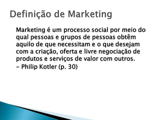 Marketing é um processo social por meio do
qual pessoas e grupos de pessoas obtêm
aquilo de que necessitam e o que desejam
com a criação, oferta e livre negociação de
produtos e serviços de valor com outros.
- Philip Kotler (p. 30)