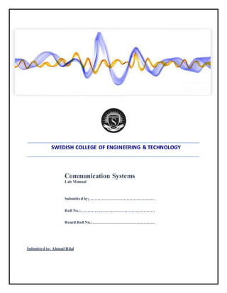 SWEDISH COLLEGE OF ENGINEERING & TECHNOLOGY
Communication Systems
Lab Manual
Submittedby:…………………………………………
Roll No.:………………………………………………
Board RollNo.:………………………………………
Submitted to: Ahmad Bilal
 