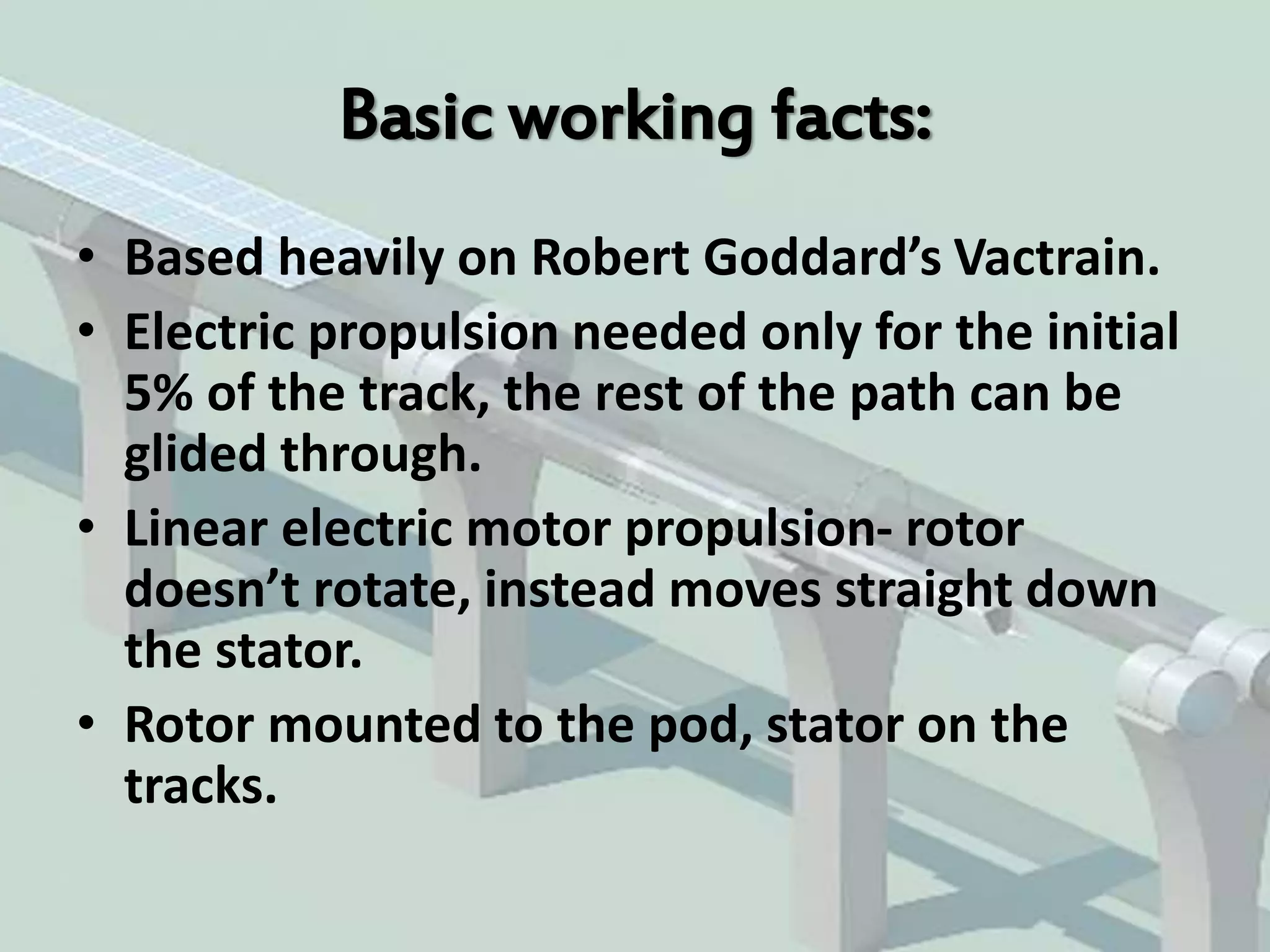 Basic working facts:
• Based heavily on Robert Goddard’s Vactrain.
• Electric propulsion needed only for the initial
5% of the track, the rest of the path can be
glided through.
• Linear electric motor propulsion- rotor
doesn’t rotate, instead moves straight down
the stator.
• Rotor mounted to the pod, stator on the
tracks.
 