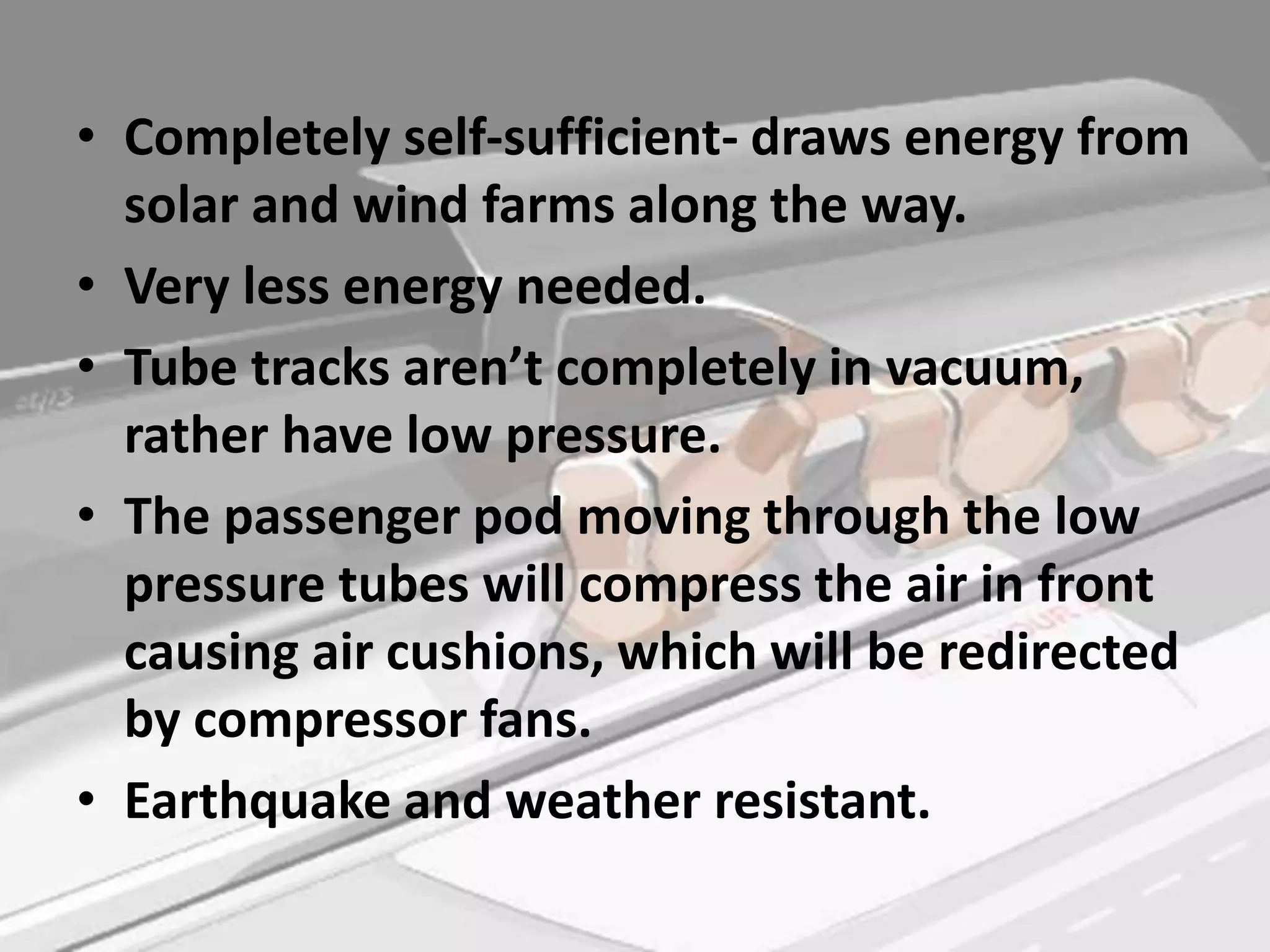 • Completely self-sufficient- draws energy from
solar and wind farms along the way.
• Very less energy needed.
• Tube tracks aren’t completely in vacuum,
rather have low pressure.
• The passenger pod moving through the low
pressure tubes will compress the air in front
causing air cushions, which will be redirected
by compressor fans.
• Earthquake and weather resistant.
 
