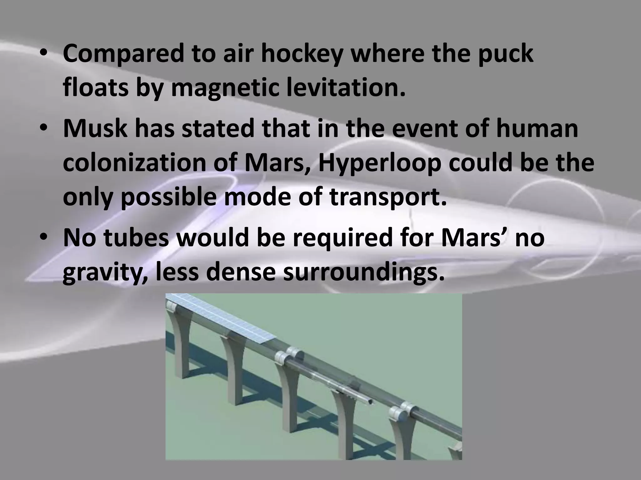 • Compared to air hockey where the puck
floats by magnetic levitation.
• Musk has stated that in the event of human
colonization of Mars, Hyperloop could be the
only possible mode of transport.
• No tubes would be required for Mars’ no
gravity, less dense surroundings.
 