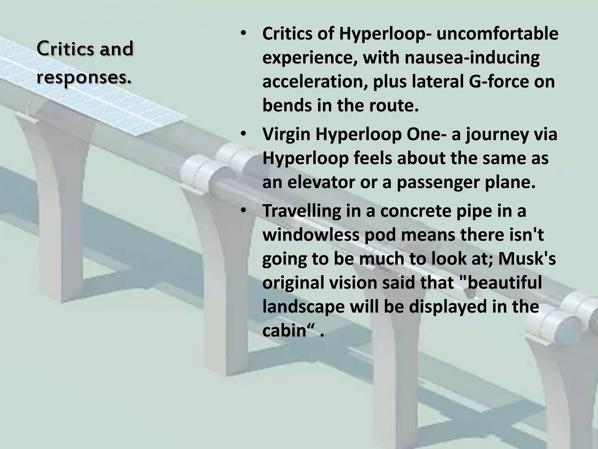 Critics and
responses.
• Critics of Hyperloop- uncomfortable
experience, with nausea-inducing
acceleration, plus lateral G-force on
bends in the route.
• Virgin Hyperloop One- a journey via
Hyperloop feels about the same as
an elevator or a passenger plane.
• Travelling in a concrete pipe in a
windowless pod means there isn't
going to be much to look at; Musk's
original vision said that "beautiful
landscape will be displayed in the
cabin“ .
 