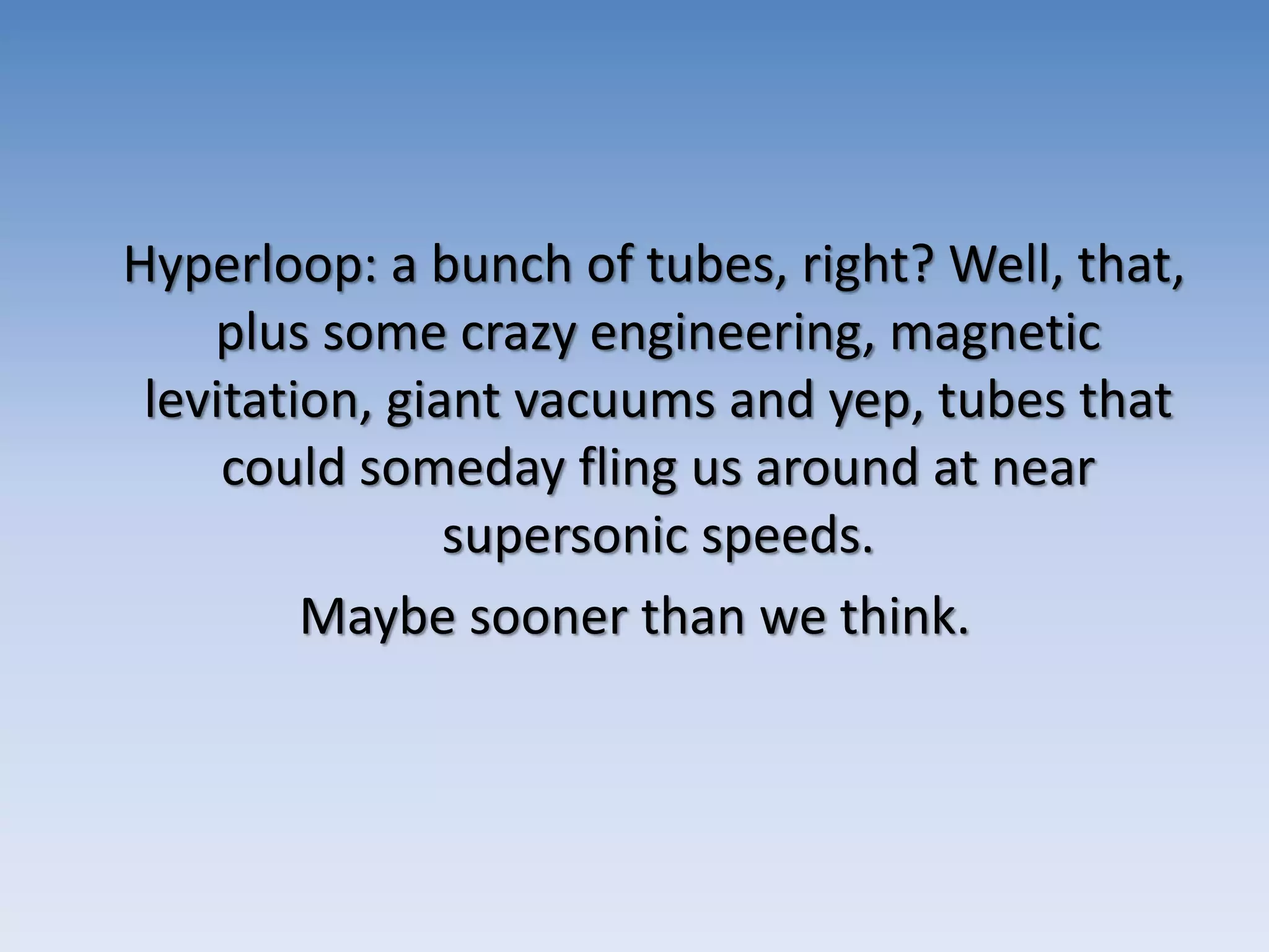 Hyperloop: a bunch of tubes, right? Well, that,
plus some crazy engineering, magnetic
levitation, giant vacuums and yep, tubes that
could someday fling us around at near
supersonic speeds.
Maybe sooner than we think.
 