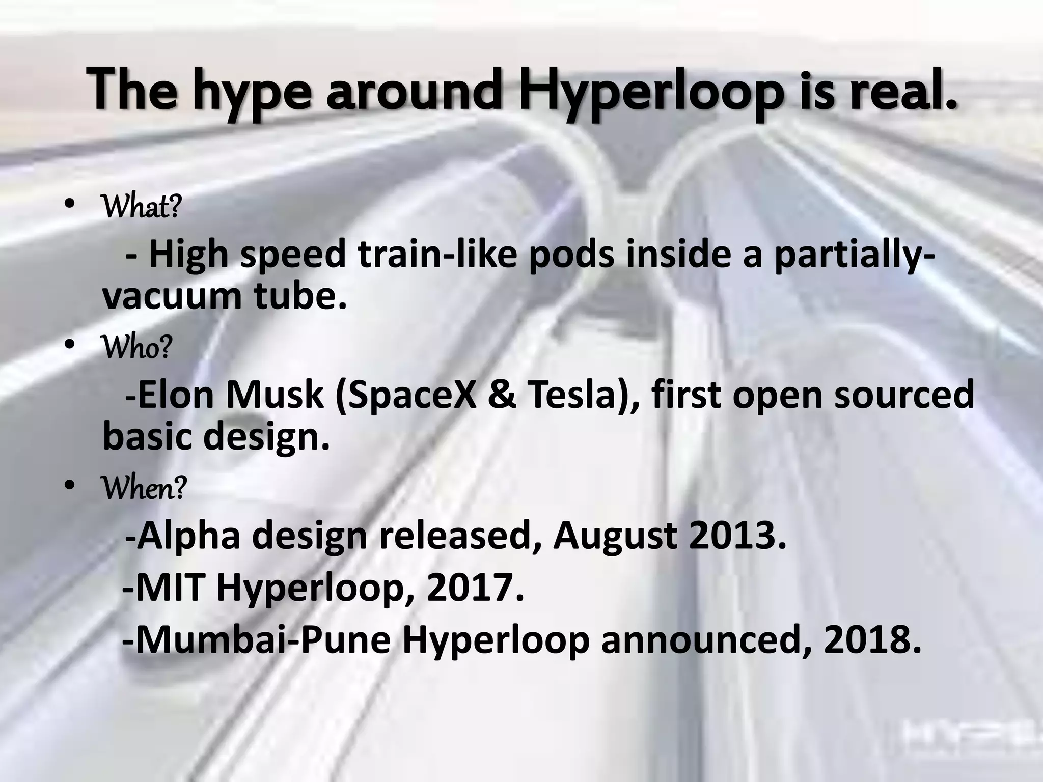 The hype around Hyperloop is real.
• What?
- High speed train-like pods inside a partially-
vacuum tube.
• Who?
-Elon Musk (SpaceX & Tesla), first open sourced
basic design.
• When?
-Alpha design released, August 2013.
-MIT Hyperloop, 2017.
-Mumbai-Pune Hyperloop announced, 2018.
 