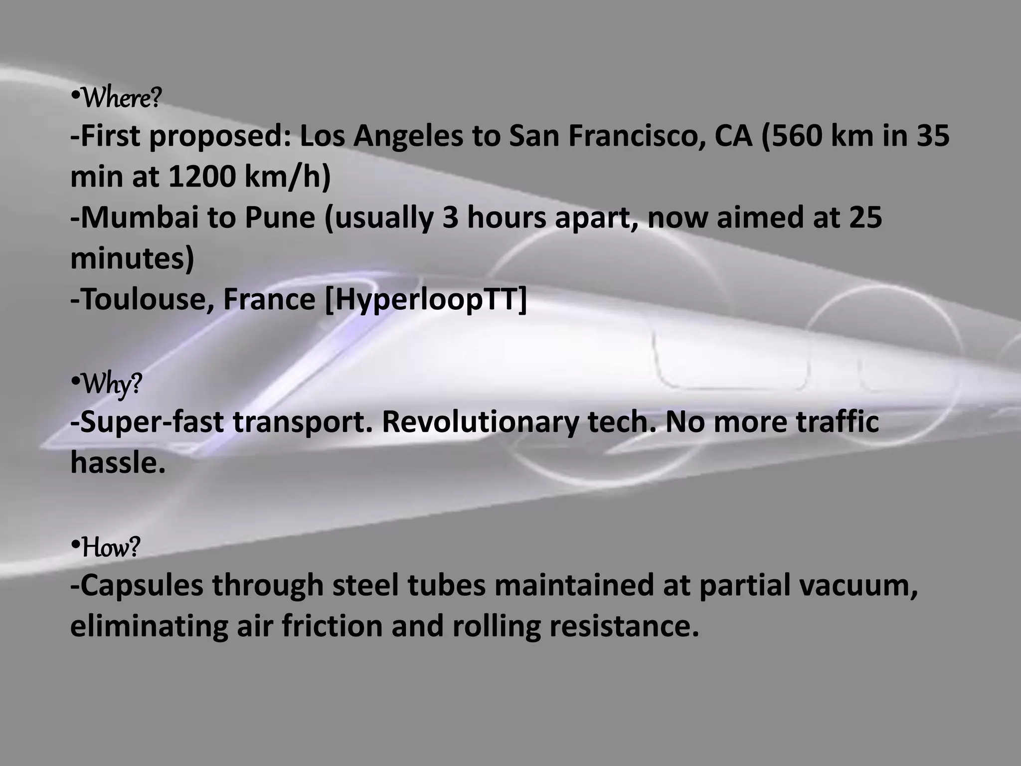 •Where?
-First proposed: Los Angeles to San Francisco, CA (560 km in 35
min at 1200 km/h)
-Mumbai to Pune (usually 3 hours apart, now aimed at 25
minutes)
-Toulouse, France [HyperloopTT]
•Why?
-Super-fast transport. Revolutionary tech. No more traffic
hassle.
•How?
-Capsules through steel tubes maintained at partial vacuum,
eliminating air friction and rolling resistance.
 